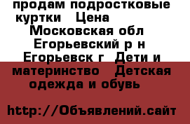 продам подростковые куртки › Цена ­ 700-700 - Московская обл., Егорьевский р-н, Егорьевск г. Дети и материнство » Детская одежда и обувь   